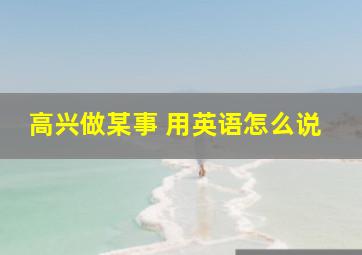 高兴做某事 用英语怎么说